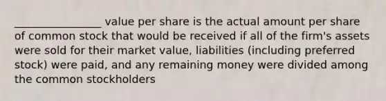 ________________ value per share is the actual amount per share of common stock that would be received if all of the firm's assets were sold for their market value, liabilities (including preferred stock) were paid, and any remaining money were divided among the common stockholders