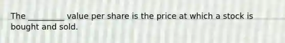 The _________ value per share is the price at which a stock is bought and sold.