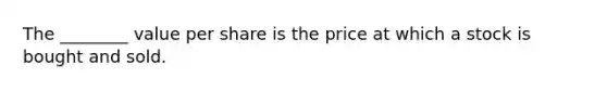 The ________ value per share is the price at which a stock is bought and sold.