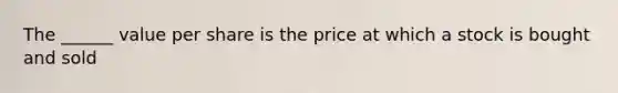 The ______ value per share is the price at which a stock is bought and sold