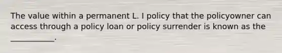 The value within a permanent L. I policy that the policyowner can access through a policy loan or policy surrender is known as the ___________.