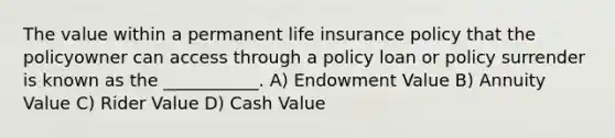 The value within a permanent life insurance policy that the policyowner can access through a policy loan or policy surrender is known as the ___________. A) Endowment Value B) Annuity Value C) Rider Value D) Cash Value