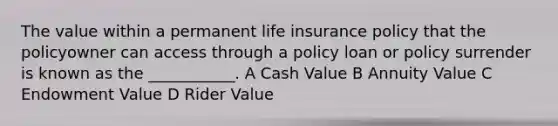 The value within a permanent life insurance policy that the policyowner can access through a policy loan or policy surrender is known as the ___________. A Cash Value B Annuity Value C Endowment Value D Rider Value