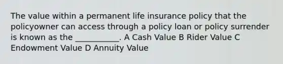 The value within a permanent life insurance policy that the policyowner can access through a policy loan or policy surrender is known as the ___________. A Cash Value B Rider Value C Endowment Value D Annuity Value