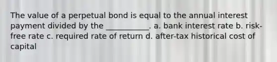 The value of a perpetual bond is equal to the annual interest payment divided by the ___________. a. bank interest rate b. risk-free rate c. required rate of return d. after-tax historical cost of capital