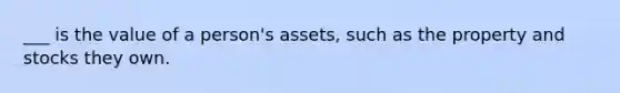 ___ is the value of a person's assets, such as the property and stocks they own.