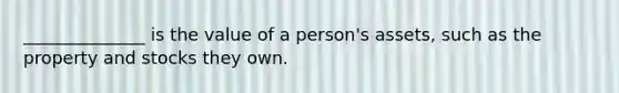 ______________ is the value of a person's assets, such as the property and stocks they own.