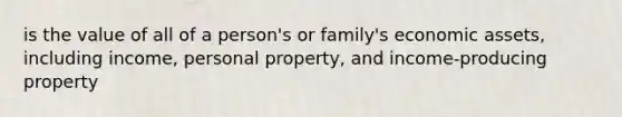 is the value of all of a person's or family's economic assets, including income, personal property, and income-producing property