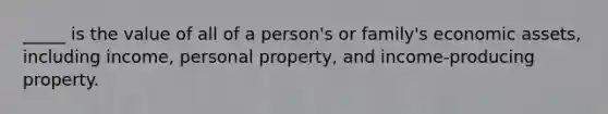 _____ is the value of all of a person's or family's economic assets, including income, personal property, and income-producing property.