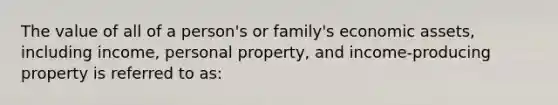 The value of all of a person's or family's economic assets, including income, personal property, and income-producing property is referred to as: