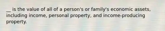 __ is the value of all of a person's or family's economic assets, including income, personal property, and income-producing property.