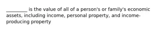 _________ is the value of all of a person's or family's economic assets, including income, personal property, and income-producing property