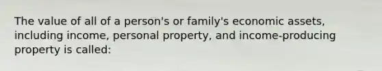 The value of all of a person's or family's economic assets, including income, personal property, and income-producing property is called: