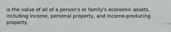 is the value of all of a person's or family's economic assets, including income, personal property, and income-producing property.