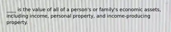 ____ is the value of all of a person's or family's economic assets, including income, personal property, and income-producing property.