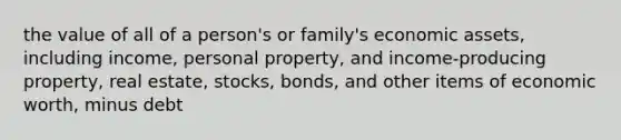 the value of all of a person's or family's economic assets, including income, personal property, and income-producing property, real estate, stocks, bonds, and other items of economic worth, minus debt