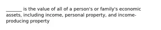 _______ is the value of all of a person's or family's economic assets, including income, personal property, and income-producing property