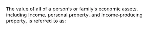 The value of all of a person's or family's economic assets, including income, personal property, and income-producing property, is referred to as: