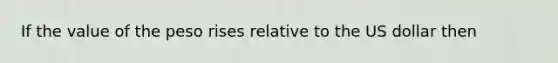 If the value of the peso rises relative to the US dollar then