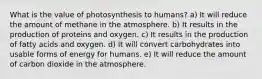 What is the value of photosynthesis to humans? a) It will reduce the amount of methane in the atmosphere. b) It results in the production of proteins and oxygen. c) It results in the production of fatty acids and oxygen. d) It will convert carbohydrates into usable forms of energy for humans. e) It will reduce the amount of carbon dioxide in the atmosphere.