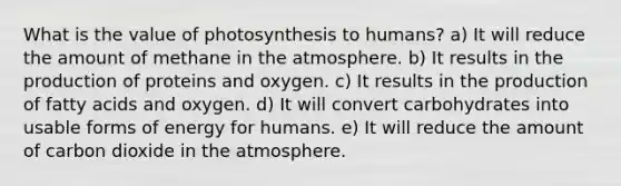 What is the value of photosynthesis to humans? a) It will reduce the amount of methane in the atmosphere. b) It results in the production of proteins and oxygen. c) It results in the production of fatty acids and oxygen. d) It will convert carbohydrates into usable forms of energy for humans. e) It will reduce the amount of carbon dioxide in the atmosphere.