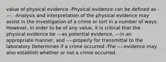 value of physical evidence -Physical evidence can be defined as ----. -Analysis and interpretation of the physical evidence may assist in the investigation of a crime or tort in a number of ways. However, in order to be of any value, it is critical that the physical evidence be ---as potential evidence, ---in an appropriate manner, and ----properly for transmittal to the laboratory Determines if a crime occurred -The ----evidence may also establish whether or not a crime occurred.