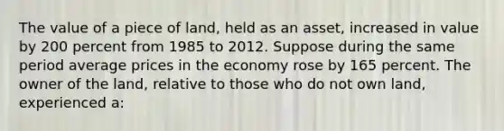 The value of a piece of land, held as an asset, increased in value by 200 percent from 1985 to 2012. Suppose during the same period average prices in the economy rose by 165 percent. The owner of the land, relative to those who do not own land, experienced a: