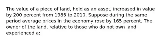 The value of a piece of land, held as an asset, increased in value by 200 percent from 1985 to 2010. Suppose during the same period average prices in the economy rose by 165 percent. The owner of the land, relative to those who do not own land, experienced a: