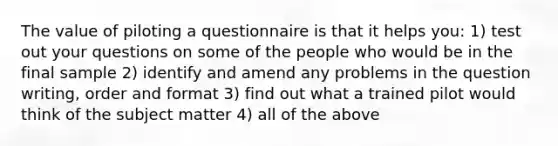 The value of piloting a questionnaire is that it helps you: 1) test out your questions on some of the people who would be in the final sample 2) identify and amend any problems in the question writing, order and format 3) find out what a trained pilot would think of the subject matter 4) all of the above