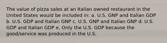 The value of pizza sales at an Italian owned restaurant in the United States would be included in: a. U.S. GNP and Italian GDP b. U.S. GDP and Italian GNP c. U.S. GNP and Italian GNP d. U.S. GDP and Italian GDP e. Only the U.S. GDP because the good/service was produced in the U.S.