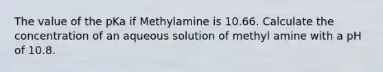 The value of the pKa if Methylamine is 10.66. Calculate the concentration of an aqueous solution of methyl amine with a pH of 10.8.