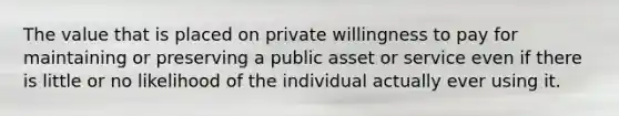 The value that is placed on private willingness to pay for maintaining or preserving a public asset or service even if there is little or no likelihood of the individual actually ever using it.