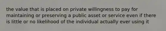 the value that is placed on private willingness to pay for maintaining or preserving a public asset or service even if there is little or no likelihood of the individual actually ever using it