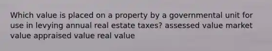 Which value is placed on a property by a governmental unit for use in levying annual real estate taxes? assessed value market value appraised value real value