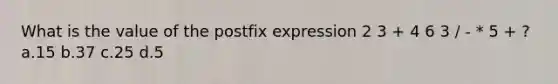 What is the value of the postfix expression 2 3 + 4 6 3 / - * 5 + ? a.15 b.37 c.25 d.5