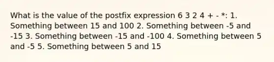 What is the value of the postfix expression 6 3 2 4 + - *: 1. Something between 15 and 100 2. Something between -5 and -15 3. Something between -15 and -100 4. Something between 5 and -5 5. Something between 5 and 15