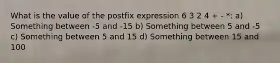 What is the value of the postfix expression 6 3 2 4 + - *: a) Something between -5 and -15 b) Something between 5 and -5 c) Something between 5 and 15 d) Something between 15 and 100