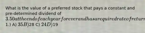 What is the value of a preferred stock that pays a constant and pre-determined dividend of 3.50 at the end of each year forever and has a required rate of return of 10% per year? (Round your answer to the nearest1.) A) 35 B)28 C) 24 D)19