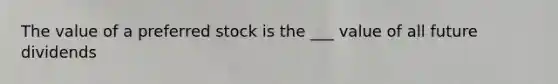 The value of a preferred stock is the ___ value of all future dividends