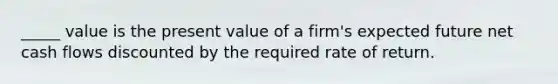 _____ value is the present value of a firm's expected future net cash flows discounted by the required rate of return.