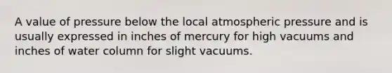 A value of pressure below the local atmospheric pressure and is usually expressed in inches of mercury for high vacuums and inches of water column for slight vacuums.