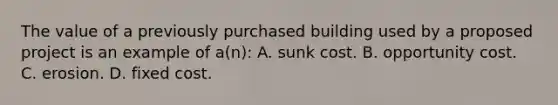 The value of a previously purchased building used by a proposed project is an example of a(n): A. sunk cost. B. opportunity cost. C. erosion. D. fixed cost.