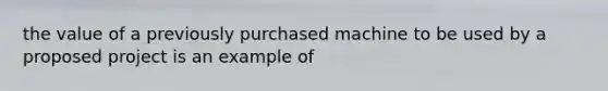 the value of a previously purchased machine to be used by a proposed project is an example of