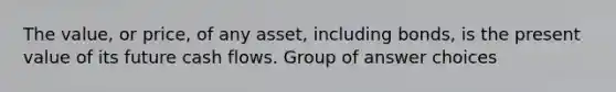 The value, or price, of any asset, including bonds, is the present value of its future cash flows. Group of answer choices