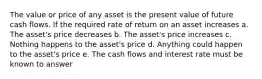 The value or price of any asset is the present value of future cash flows. If the required rate of return on an asset increases a. The asset's price decreases b. The asset's price increases c. Nothing happens to the asset's price d. Anything could happen to the asset's price e. The cash flows and interest rate must be known to answer