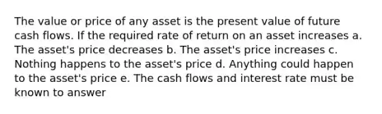 The value or price of any asset is the present value of future cash flows. If the required rate of return on an asset increases a. The asset's price decreases b. The asset's price increases c. Nothing happens to the asset's price d. Anything could happen to the asset's price e. The cash flows and interest rate must be known to answer