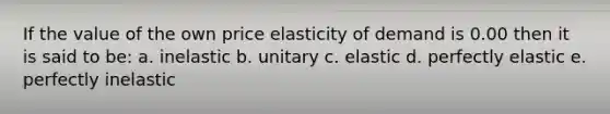 If the value of the own price elasticity of demand is 0.00 then it is said to be: a. inelastic b. unitary c. elastic d. perfectly elastic e. perfectly inelastic