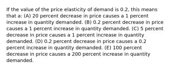 If the value of the price elasticity of demand is 0.2, this means that a: (A) 20 percent decrease in price causes a 1 percent increase in quantity demanded. (B) 0.2 percent decrease in price causes a 1 percent increase in quantity demanded. (C) 5 percent decrease in price causes a 1 percent increase in quantity demanded. (D) 0.2 percent decrease in price causes a 0.2 percent increase in quantity demanded. (E) 100 percent decrease in price causes a 200 percent increase in quantity demanded.