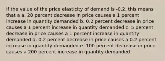 If the value of the price elasticity of demand is -0.2, this means that a a. 20 percent decrease in price causes a 1 percent increase in quantity demanded b. 0.2 percent decrease in price causes a 1 percent increase in quantity demanded c. 5 percent decrease in price causes a 1 percent increase in quantity demanded d. 0.2 percent decrease in price causes a 0.2 percent increase in quantity demanded e. 100 percent decrease in price causes a 200 percent increase in quantity demanded