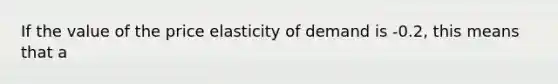 If the value of the price elasticity of demand is -0.2, this means that a